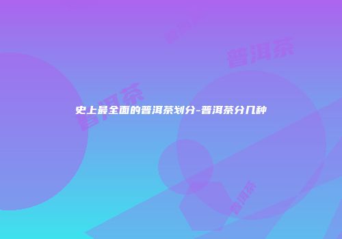 史上最全面的普洱茶划分-普洱茶分几种
