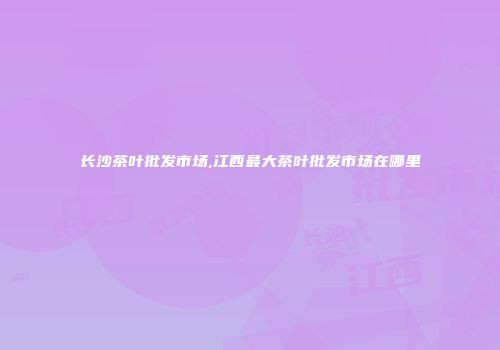长沙茶叶批发市场,江西最大茶叶批发市场在哪里