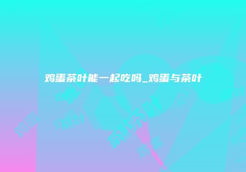 鸡蛋茶叶能一起吃吗_鸡蛋与茶叶