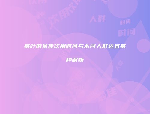 茶叶的最佳饮用时间与不同人群适宜茶种解析