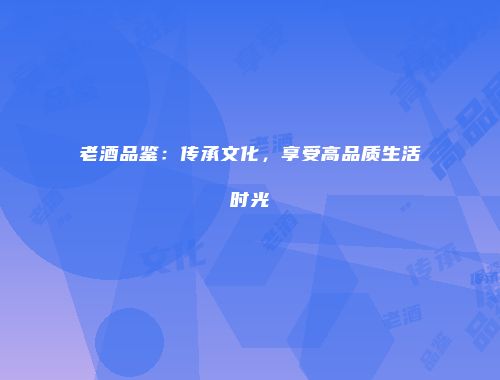 老酒品鉴：传承文化，享受高品质生活时光