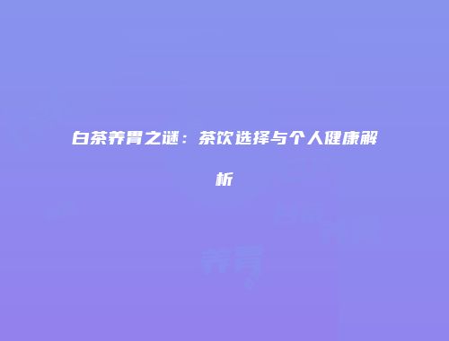 白茶养胃之谜：茶饮选择与个人健康解析