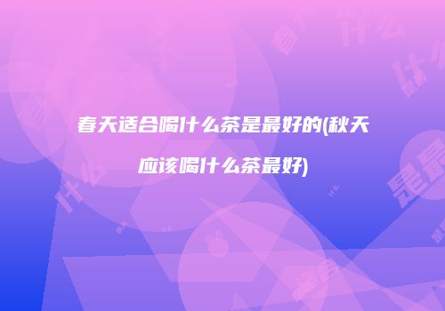 春天适合喝什么茶是最好的(秋天应该喝什么茶最好)