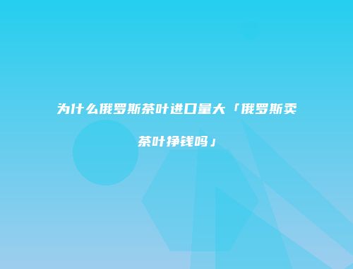 为什么俄罗斯茶叶进口量大「俄罗斯卖茶叶挣钱吗」