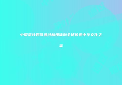 中国茶叶如何通过新媒体向全球传递中华文化之美