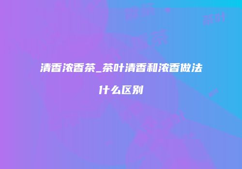 清香浓香茶_茶叶清香和浓香做法什么区别