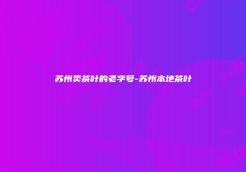 苏州卖茶叶的老字号-苏州本地茶叶