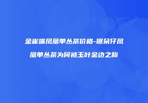 金雀嘴凤凰单丛茶价格-锯朵仔凤凰单丛茶为何被玉叶金边之称