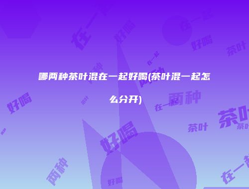 哪两种茶叶混在一起好喝(茶叶混一起怎么分开)