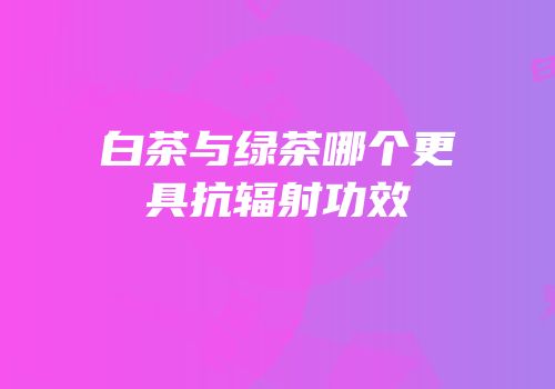 白茶与绿茶哪个更具抗辐射功效