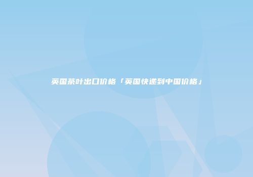 英国茶叶出口价格「英国快递到中国价格」