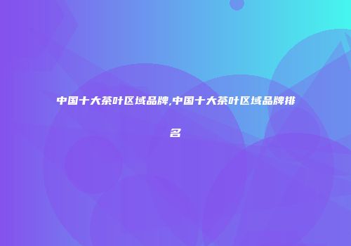 中国十大茶叶区域品牌,中国十大茶叶区域品牌排名