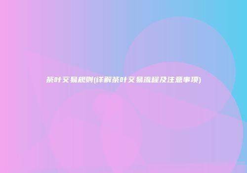 茶叶交易规则(详解茶叶交易流程及注意事项)