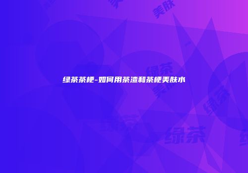 绿茶茶梗-如何用茶渣和茶梗美肤水