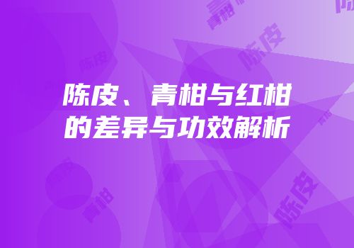 陈皮、青柑与红柑的差异与功效解析