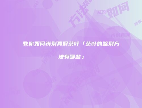 教你如何辨别真假茶叶「茶叶的鉴别方法有哪些」
