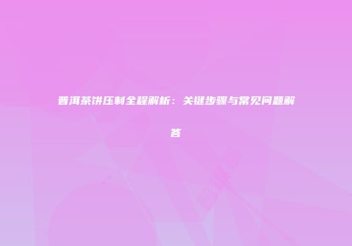 普洱茶饼压制全程解析：关键步骤与常见问题解答