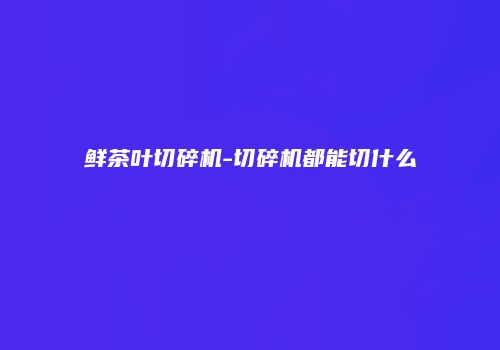 鲜茶叶切碎机-切碎机都能切什么