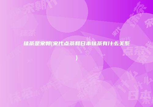 抹茶是宋朝(宋代点茶和日本抹茶有什么关系)