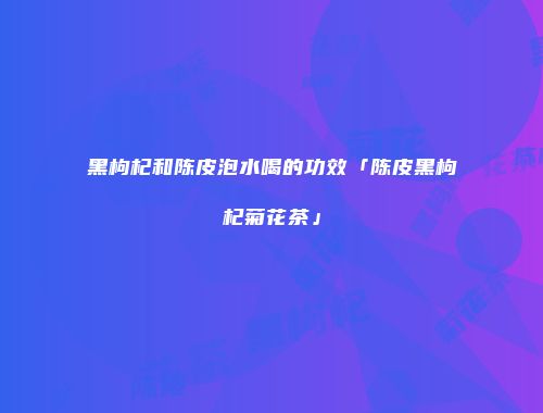黑枸杞和陈皮泡水喝的功效「陈皮黑枸杞菊花茶」