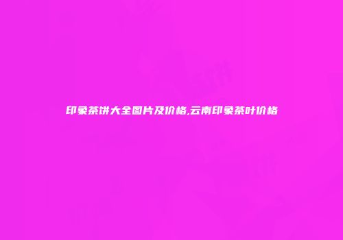 印象茶饼大全图片及价格,云南印象茶叶价格