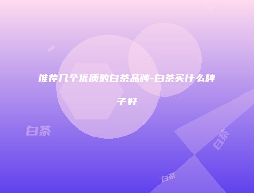 推荐几个优质的白茶品牌-白茶买什么牌子好