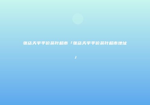 张店天宇平价茶叶超市「张店天宇平价茶叶超市地址」