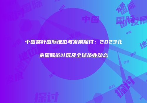 中国茶叶国际地位与发展探讨：2023北京国际茶叶展及全球茶业动态