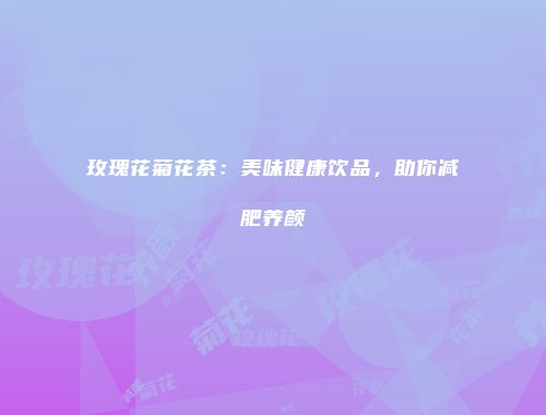 玫瑰花菊花茶：美味健康饮品，助你减肥养颜