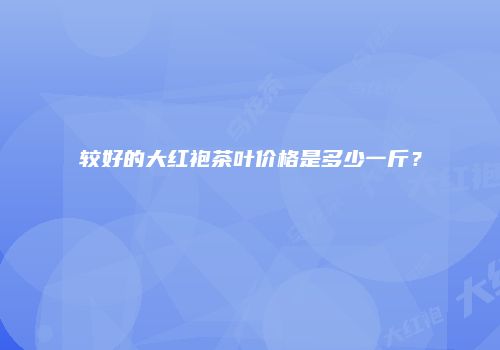 较好的大红袍茶叶价格是多少一斤？