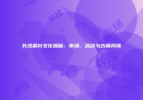 长沙茶叶文化探秘：市场、名店与古镇风情