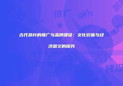古代茶叶的推广与品牌建设：文化价值与经济意义的探究