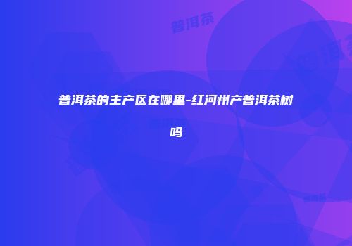 普洱茶的主产区在哪里-红河州产普洱茶树吗