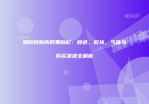 如何辨别真假黑枸杞：颜色、形状、气味与购买渠道全解析