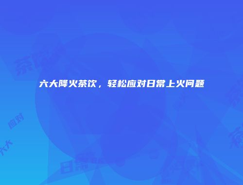 六大降火茶饮，轻松应对日常上火问题