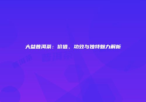 大益普洱茶：价值、功效与独特魅力解析