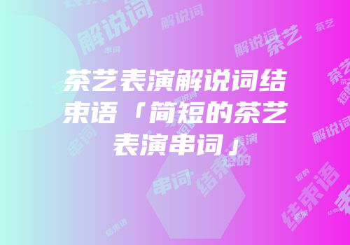 茶艺表演解说词结束语「简短的茶艺表演串词」