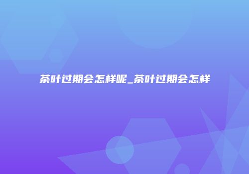 茶叶过期会怎样呢_茶叶过期会怎样