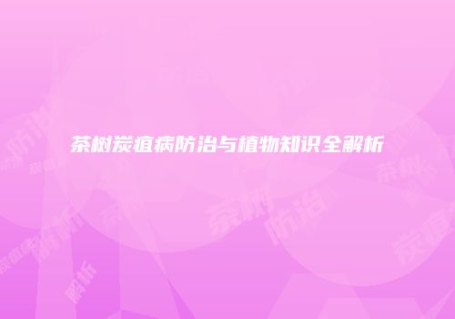 茶树炭疽病防治与植物知识全解析