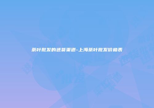 茶叶批发的进货渠道-上海茶叶批发价格表