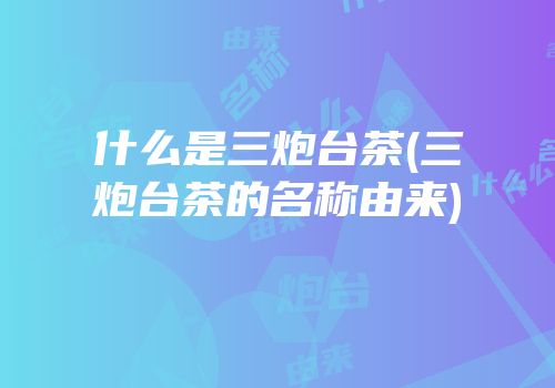 什么是三炮台茶(三炮台茶的名称由来)