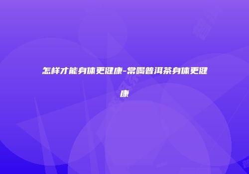 怎样才能身体更健康-常喝普洱茶身体更健康