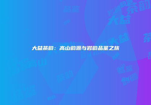 大益茶韵：高山韵源与岩韵品鉴之旅