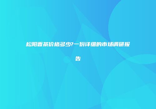 松阳香茶价格多少?一份详细的市场调研报告
