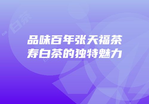 品味百年张天福茶寿白茶的独特魅力