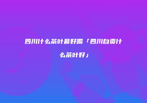 四川什么茶叶最好喝「四川自贡什么茶叶好」