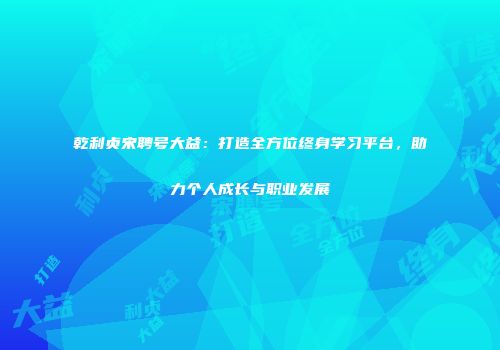 乾利贞宋聘号大益：打造全方位终身学习平台，助力个人成长与职业发展