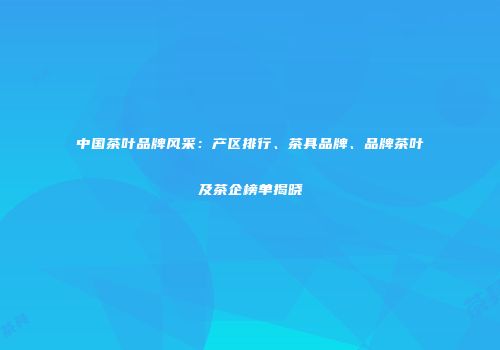 中国茶叶品牌风采：产区排行、茶具品牌、品牌茶叶及茶企榜单揭晓