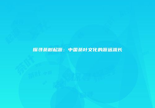 探寻茶树起源：中国茶叶文化的源远流长