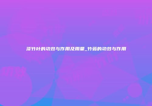 淡竹叶的功效与作用及用量_竹茹的功效与作用